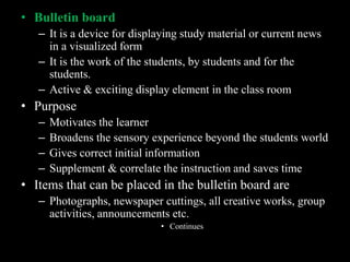 • Bulletin board
   – It is a device for displaying study material or current news
     in a visualized form
   – It is the work of the students, by students and for the
     students.
   – Active & exciting display element in the class room
• Purpose
   –   Motivates the learner
   –   Broadens the sensory experience beyond the students world
   –   Gives correct initial information
   –   Supplement & correlate the instruction and saves time
• Items that can be placed in the bulletin board are
   – Photographs, newspaper cuttings, all creative works, group
     activities, announcements etc.
                             • Continues
 