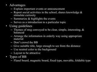 • Advantages
   – Explain important events or announcement
   – Report social activities in the school, shares knowledge &
     stimulate curiosity
   – Summarize & highlights the events
   – Serves as a introduction to a particular topic
• Using guidelines
   – Themes of msg conveyed to be clear, simple, interesting, &
     balanced
   – Arrange the information in orderly way using appropriate
     material
   – Don’t crowd the BB
   – Give suitable title, large enough to see from the distance
   – Use neutral color to the background
   – Layout to be attractive
• Types of BB
   – Flanel board, magnetic board, fixed type, movable, foldable type
 