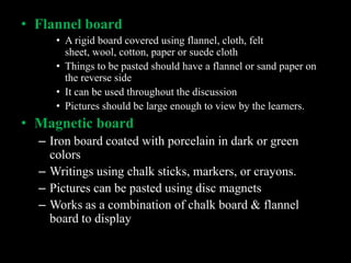 • Flannel board
     • A rigid board covered using flannel, cloth, felt
       sheet, wool, cotton, paper or suede cloth
     • Things to be pasted should have a flannel or sand paper on
       the reverse side
     • It can be used throughout the discussion
     • Pictures should be large enough to view by the learners.
• Magnetic board
  – Iron board coated with porcelain in dark or green
    colors
  – Writings using chalk sticks, markers, or crayons.
  – Pictures can be pasted using disc magnets
  – Works as a combination of chalk board & flannel
    board to display
 