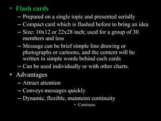 • Flash cards
  – Prepared on a single topic and presented serially
  – Compact card which is flashed before to bring an idea
  – Size: 10x12 or 22x28 inch; used for a group of 30
    members and less
  – Message can be brief simple line drawing or
    photographs or cartoons, and the content will be
    written in simple words behind each cards
  – Can be used individually or with other charts.
• Advantages
  – Attract attention
  – Conveys messages quickly
  – Dynamic, flexible, maintains continuity
                         • Continues
 