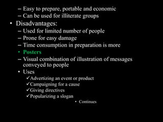 – Easy to prepare, portable and economic
  – Can be used for illiterate groups
• Disadvantages:
  – Used for limited number of people
  – Prone for easy damage
  – Time consumption in preparation is more
  • Posters
  – Visual combination of illustration of messages
    conveyed to people
  • Uses
      Advertizing an event or product
      Campaigning for a cause
      Giving directives
      Popularizing a slogan
                             • Continues
 