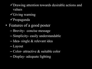 Drawing attention towards desirable actions and
   values
  Giving warning
  Propaganda
• Features of a good poster
  – Brevity- concise message
  – Simplicity- easily understandable
  – Idea- single & relevant idea
  – Layout
  – Color- attractive & suitable color
  – Display- adequate lighting
 