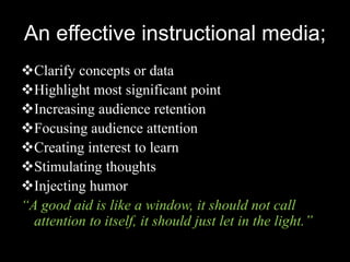 An effective instructional media;
Clarify concepts or data
Highlight most significant point
Increasing audience retention
Focusing audience attention
Creating interest to learn
Stimulating thoughts
Injecting humor
“A good aid is like a window, it should not call
  attention to itself, it should just let in the light.”
 
