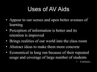 Uses of AV Aids
• Appear to our senses and open better avenues of
  learning
• Perception of information is better and its
  retention is improved
• Brings realities of our world into the class room
• Abstract ideas to make them more concrete
• Economical in long run because of their repeated
  usage and coverage of large number of students
                                           •   Continues..
 