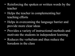 • Reinforcing the spoken or written words by the
  teacher
• Helps the teacher in complementing her
  teaching efforts
• Helps in overcoming the language barrier and
  provide more clear ideas
• Provides a variety of instructional methods and
  motivate the students in independent learning
• Reduces the verbalism and thus reduce the
  boredom in the class
 