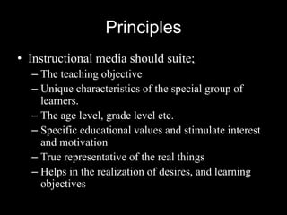 Principles
• Instructional media should suite;
  – The teaching objective
  – Unique characteristics of the special group of
    learners.
  – The age level, grade level etc.
  – Specific educational values and stimulate interest
    and motivation
  – True representative of the real things
  – Helps in the realization of desires, and learning
    objectives
 