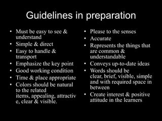 Guidelines in preparation
• Must be easy to see &         • Please to the senses
  understand                    • Accurate
• Simple & direct               • Represents the things that
• Easy to handle &                are common &
  transport                       understandable
• Emphasize the key point       • Conveys up-to-date ideas
• Good working condition        • Words should be
• Time & place appropriate        clear, brief, visible, simple
• Colors should be natural        and with required space in
  to the related                  between
  items, appealing, attractiv   • Create interest & positive
  e, clear & visible.             attitude in the learners
 
