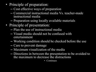 • Principle of preparation:
   – Cost effective ways of preparation
   – Commercial instructional media Vs. teacher-made
     instructional media
   – Preparation using locally available materials
• Principle of presentation:
   – Plan the use of instructional media
   – Visual media should not be confused with
     entertainment
   – Working condition should be checked before the use
   – Care to prevent damage
   – Maximum visualization of the media
   – Directions in between the presentation to be avoided to
     the maximum to decrease the distractions
                           • Continues
 