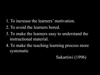 1. To increase the learners’ motivation.
2. To avoid the learners bored.
3. To make the learners easy to understand the
  instructional material.
4. To make the teaching learning process more
  systematic
                             Sukartiwi (1996)
 