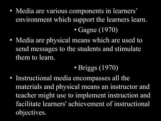 • Media are various components in learners’
  environment which support the learners learn.
                         • Gagne (1970)
• Media are physical means which are used to
  send messages to the students and stimulate
  them to learn.
                         • Briggs (1970)
• Instructional media encompasses all the
  materials and physical means an instructor and
  teacher might use to implement instruction and
  facilitate learners' achievement of instructional
  objectives.
 