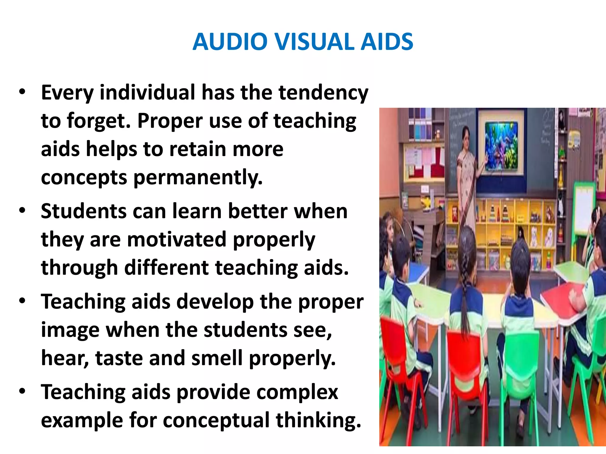 AUDIO VISUAL AIDS
• Every individual has the tendency
to forget. Proper use of teaching
aids helps to retain more
concepts permanently.
• Students can learn better when
they are motivated properly
through different teaching aids.
• Teaching aids develop the proper
image when the students see,
hear, taste and smell properly.
• Teaching aids provide complex
example for conceptual thinking.
 