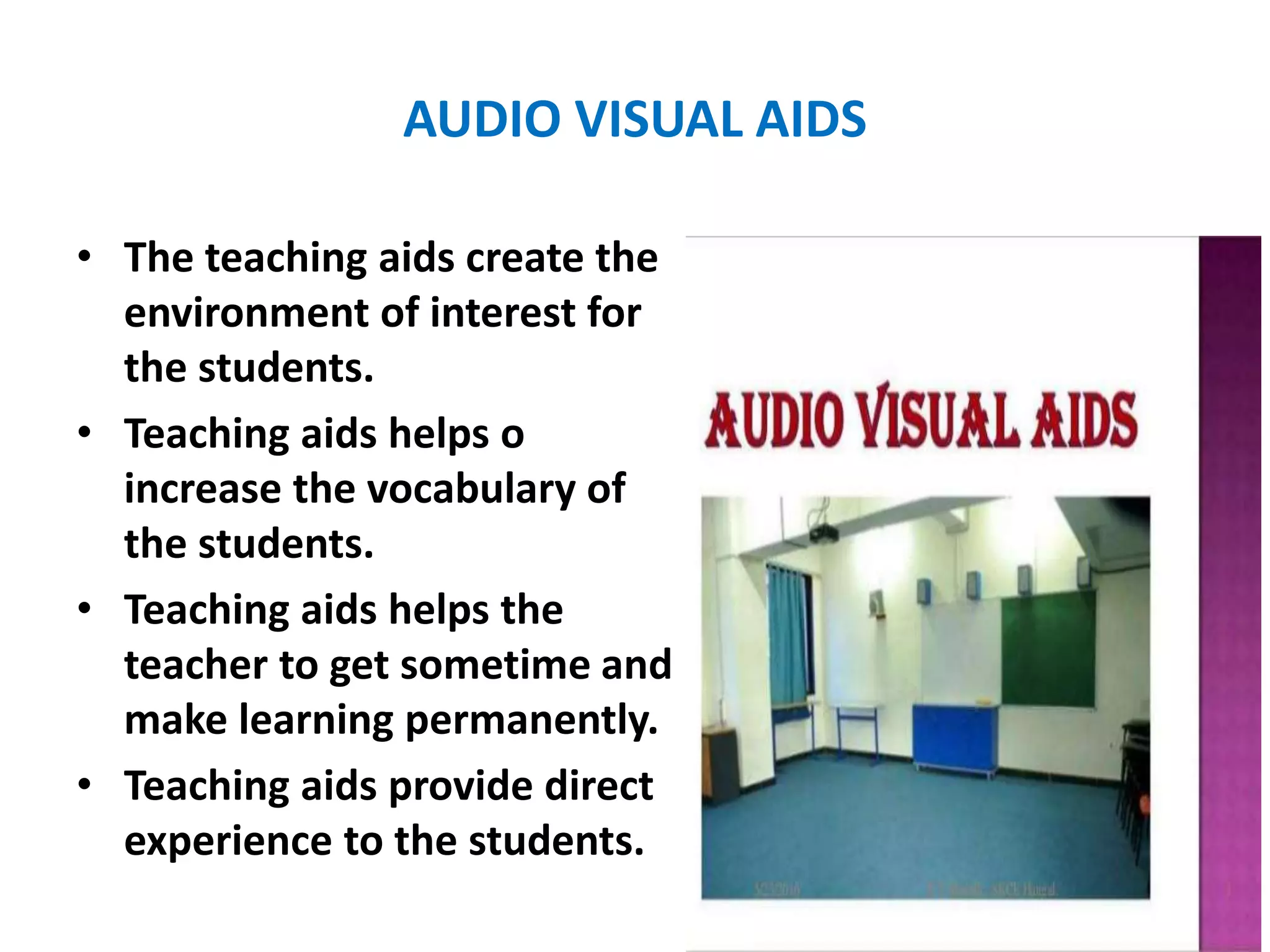 AUDIO VISUAL AIDS
• The teaching aids create the
environment of interest for
the students.
• Teaching aids helps o
increase the vocabulary of
the students.
• Teaching aids helps the
teacher to get sometime and
make learning permanently.
• Teaching aids provide direct
experience to the students.
 