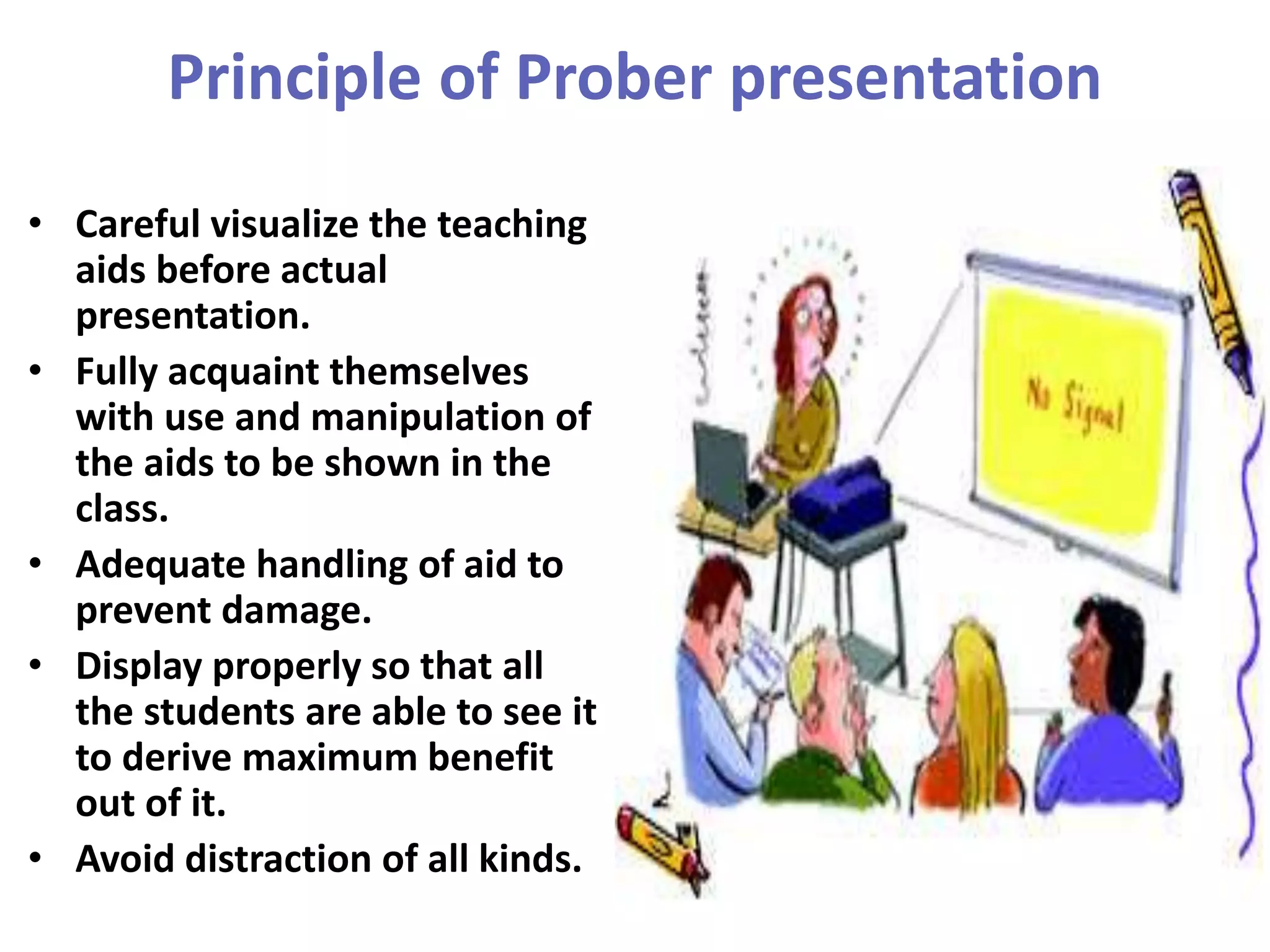 Principle of Prober presentation
• Careful visualize the teaching
aids before actual
presentation.
• Fully acquaint themselves
with use and manipulation of
the aids to be shown in the
class.
• Adequate handling of aid to
prevent damage.
• Display properly so that all
the students are able to see it
to derive maximum benefit
out of it.
• Avoid distraction of all kinds.
 