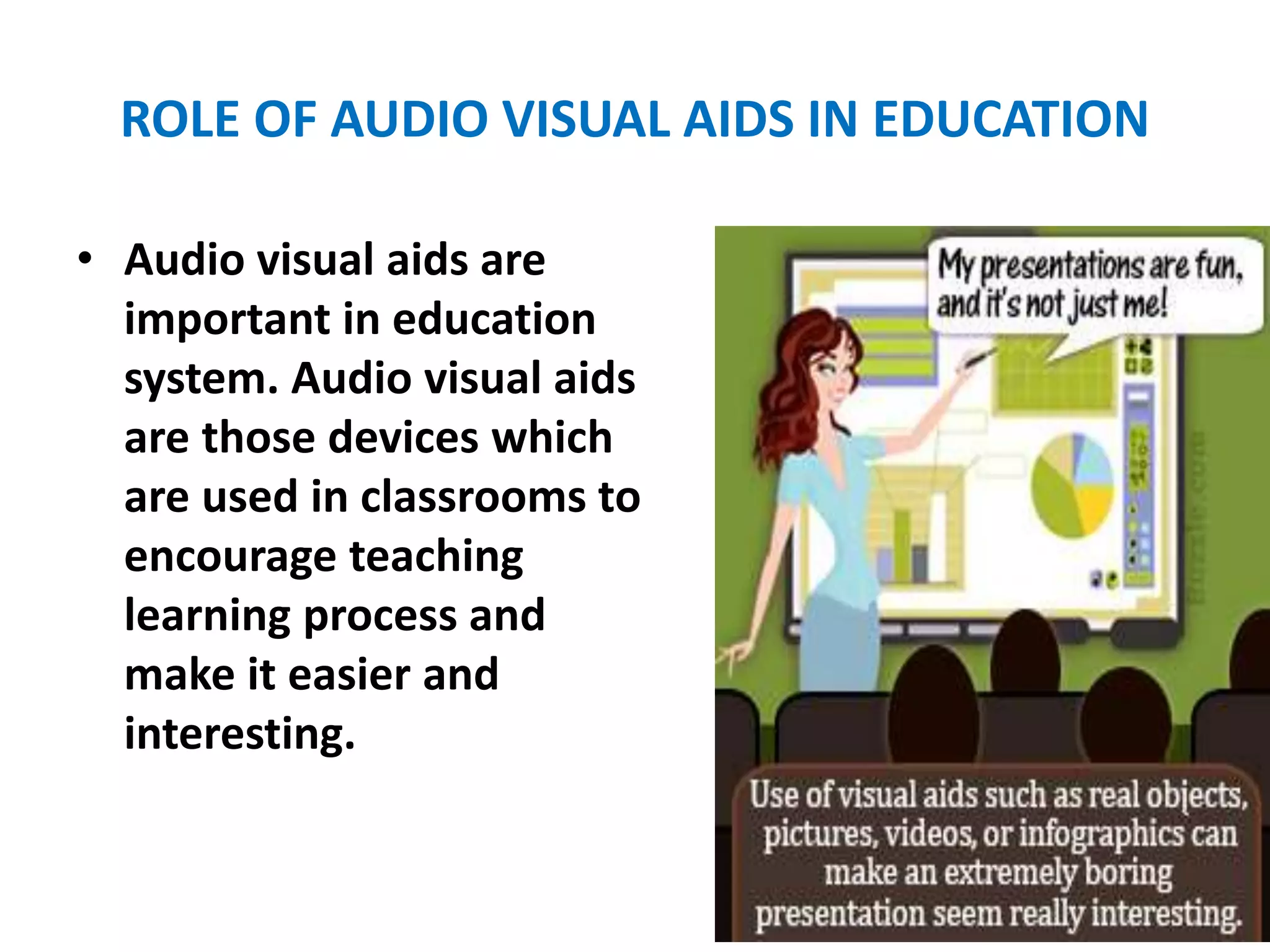 ROLE OF AUDIO VISUAL AIDS IN EDUCATION
• Audio visual aids are
important in education
system. Audio visual aids
are those devices which
are used in classrooms to
encourage teaching
learning process and
make it easier and
interesting.
 