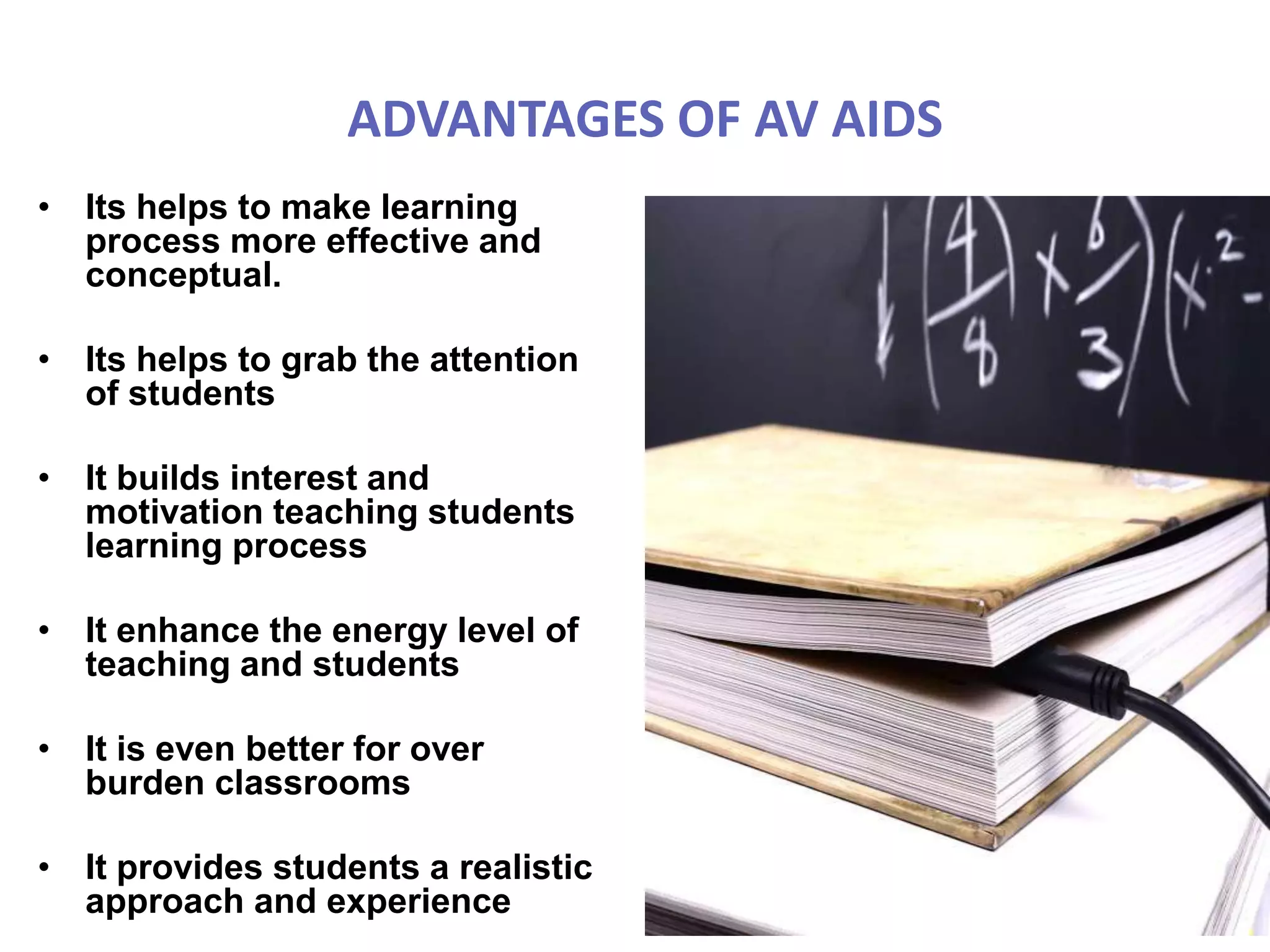 ADVANTAGES OF AV AIDS
• Its helps to make learning
process more effective and
conceptual.
• Its helps to grab the attention
of students
• It builds interest and
motivation teaching students
learning process
• It enhance the energy level of
teaching and students
• It is even better for over
burden classrooms
• It provides students a realistic
approach and experience
 
