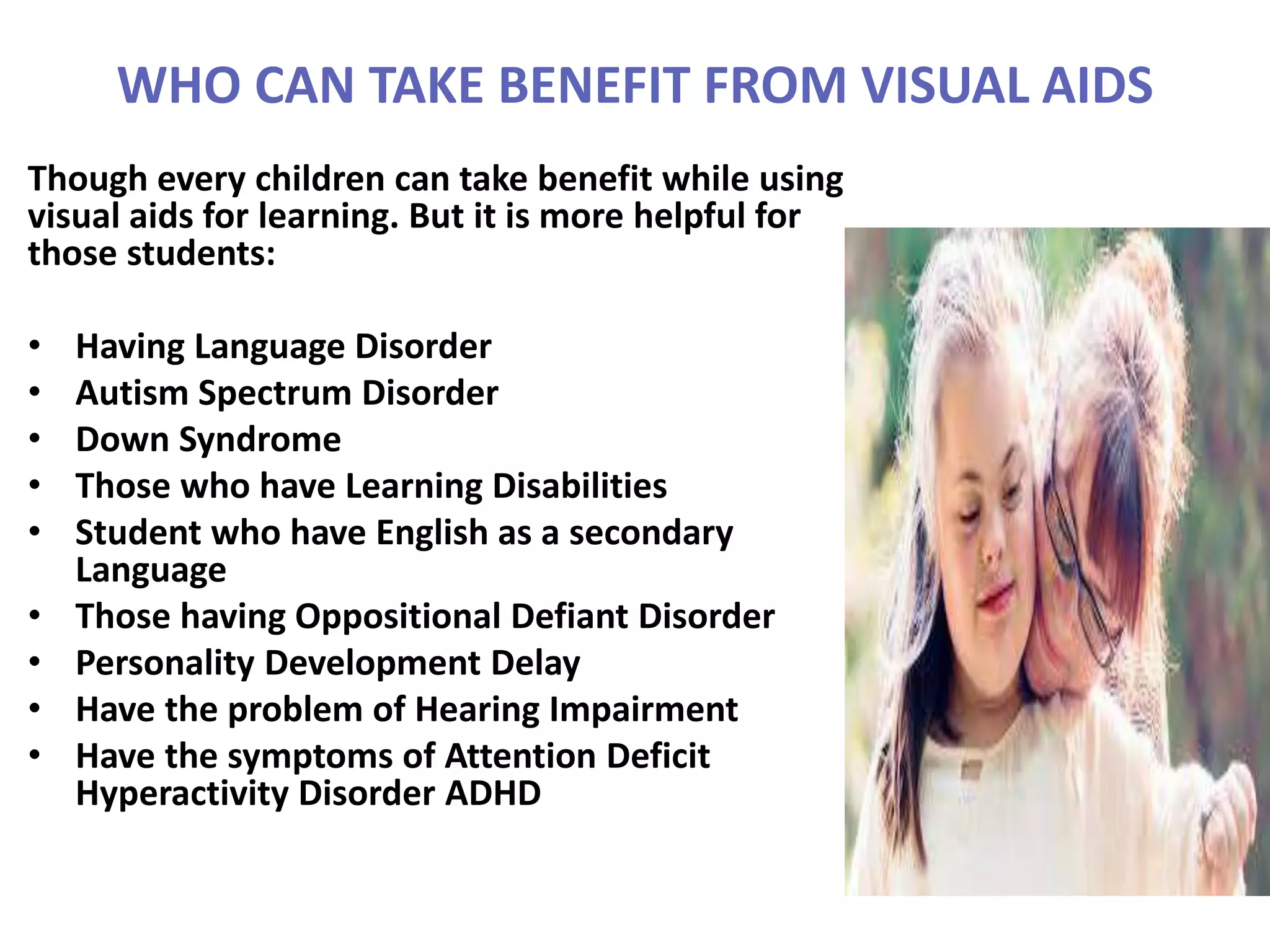 WHO CAN TAKE BENEFIT FROM VISUAL AIDS
Though every children can take benefit while using
visual aids for learning. But it is more helpful for
those students:
• Having Language Disorder
• Autism Spectrum Disorder
• Down Syndrome
• Those who have Learning Disabilities
• Student who have English as a secondary
Language
• Those having Oppositional Defiant Disorder
• Personality Development Delay
• Have the problem of Hearing Impairment
• Have the symptoms of Attention Deficit
Hyperactivity Disorder ADHD
 