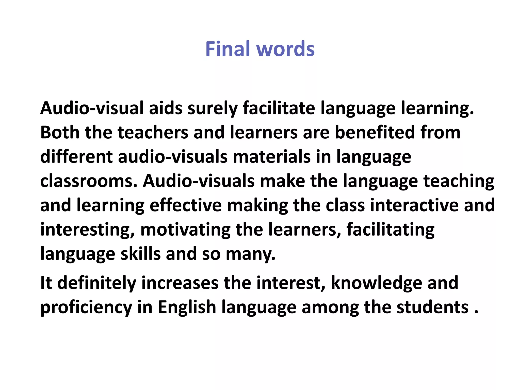 Final words
Audio-visual aids surely facilitate language learning.
Both the teachers and learners are benefited from
different audio-visuals materials in language
classrooms. Audio-visuals make the language teaching
and learning effective making the class interactive and
interesting, motivating the learners, facilitating
language skills and so many.
It definitely increases the interest, knowledge and
proficiency in English language among the students .
 