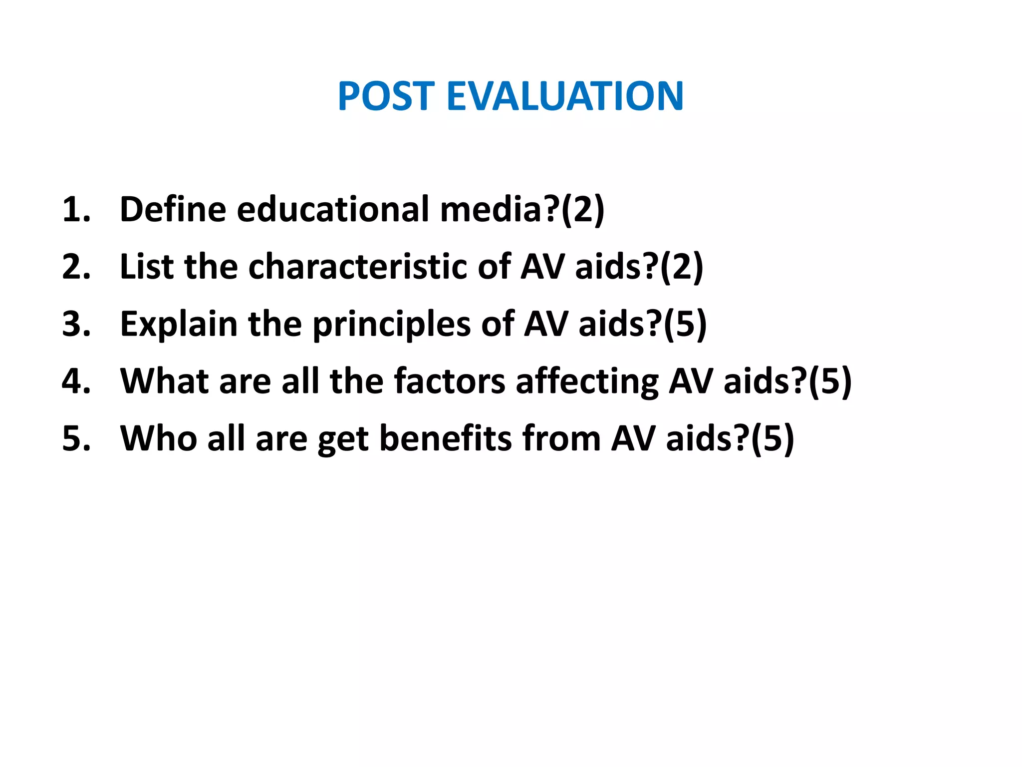 POST EVALUATION
1. Define educational media?(2)
2. List the characteristic of AV aids?(2)
3. Explain the principles of AV aids?(5)
4. What are all the factors affecting AV aids?(5)
5. Who all are get benefits from AV aids?(5)
 
