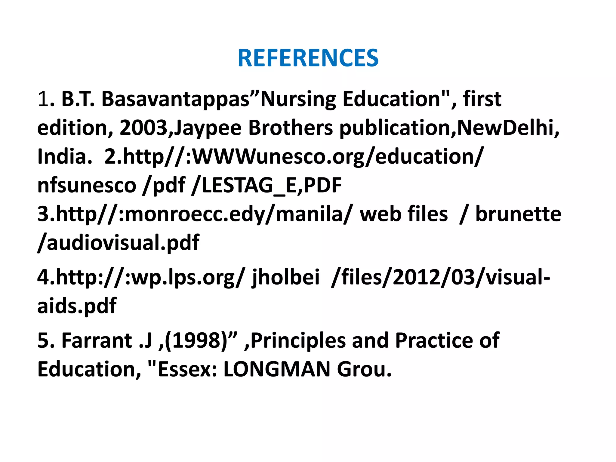 REFERENCES
1. B.T. Basavantappas”Nursing Education", first
edition, 2003,Jaypee Brothers publication,NewDelhi,
India. 2.http//:WWWunesco.org/education/
nfsunesco /pdf /LESTAG_E,PDF
3.http//:monroecc.edy/manila/ web files / brunette
/audiovisual.pdf
4.http://:wp.lps.org/ jholbei /files/2012/03/visual-
aids.pdf
5. Farrant .J ,(1998)” ,Principles and Practice of
Education, "Essex: LONGMAN Grou.
 
