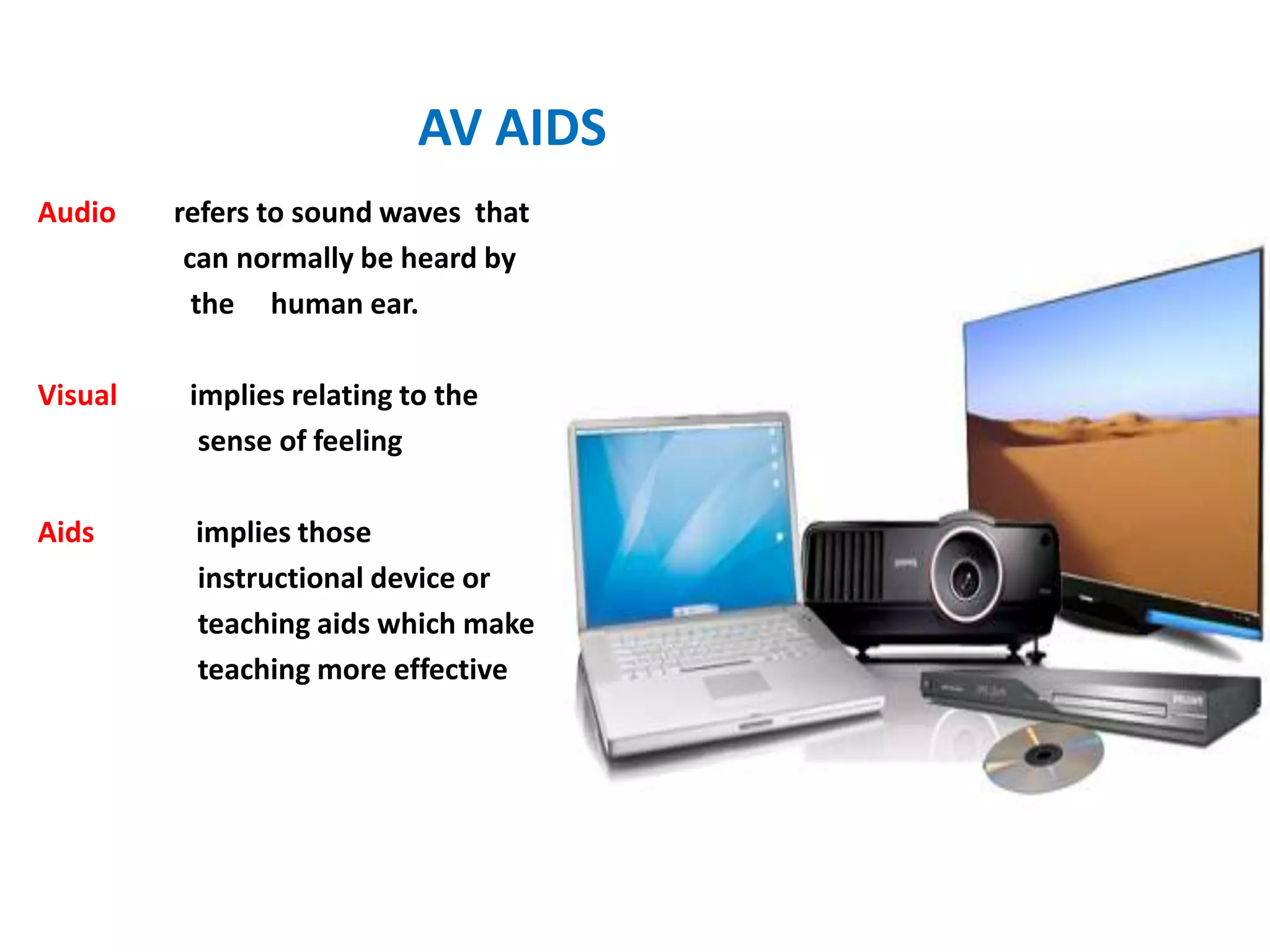 AV AIDS
Audio refers to sound waves that
can normally be heard by
the human ear.
Visual implies relating to the
sense of feeling
Aids implies those
instructional device or
teaching aids which make
teaching more effective
 
