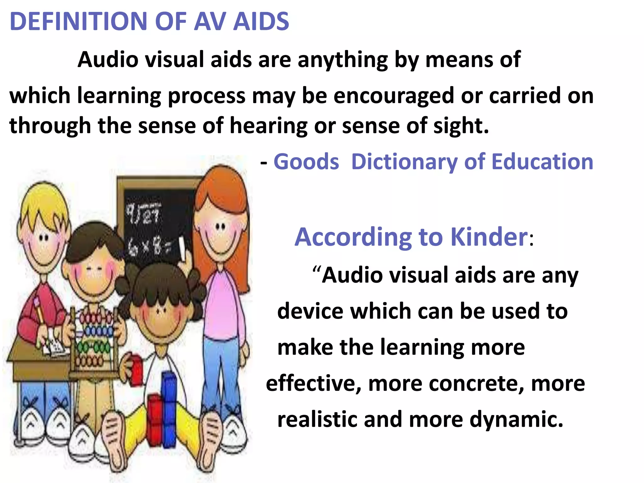 DEFINITION OF AV AIDS
Audio visual aids are anything by means of
which learning process may be encouraged or carried on
through the sense of hearing or sense of sight.
- Goods Dictionary of Education
According to Kinder:
“Audio visual aids are any
device which can be used to
make the learning more
effective, more concrete, more
realistic and more dynamic.
 