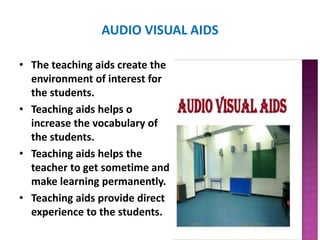 AUDIO VISUAL AIDS
• The teaching aids create the
environment of interest for
the students.
• Teaching aids helps o
increase the vocabulary of
the students.
• Teaching aids helps the
teacher to get sometime and
make learning permanently.
• Teaching aids provide direct
experience to the students.
 