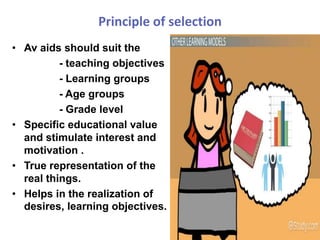 Principle of selection
• Av aids should suit the
- teaching objectives
- Learning groups
- Age groups
- Grade level
• Specific educational value
and stimulate interest and
motivation .
• True representation of the
real things.
• Helps in the realization of
desires, learning objectives.
 