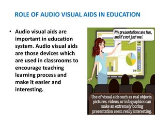 ROLE OF AUDIO VISUAL AIDS IN EDUCATION
• Audio visual aids are
important in education
system. Audio visual aids
are those devices which
are used in classrooms to
encourage teaching
learning process and
make it easier and
interesting.
 