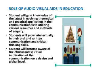 ROLE OF AUDIO VISUAL AIDS IN EDUCATION
• Student will gain knowledge of
the latest in evolving theoretical
and practical application in the
communication field utilizing
various resources and methods
of enquiry.
• Students will grow intellectually
in their oral and written
communication and critical
thinking skills.
• Student will become aware of
the ethical and spiritual
implication of the
communication on a devise and
global level.
 