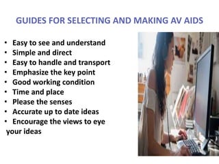 GUIDES FOR SELECTING AND MAKING AV AIDS
• Easy to see and understand
• Simple and direct
• Easy to handle and transport
• Emphasize the key point
• Good working condition
• Time and place
• Please the senses
• Accurate up to date ideas
• Encourage the views to eye
your ideas
 