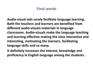 Final words
Audio-visual aids surely facilitate language learning.
Both the teachers and learners are benefited from
different audio-visuals materials in language
classrooms. Audio-visuals make the language teaching
and learning effective making the class interactive and
interesting, motivating the learners, facilitating
language skills and so many.
It definitely increases the interest, knowledge and
proficiency in English language among the students .
 