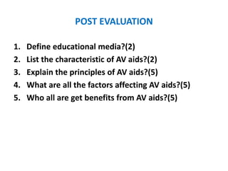 POST EVALUATION
1. Define educational media?(2)
2. List the characteristic of AV aids?(2)
3. Explain the principles of AV aids?(5)
4. What are all the factors affecting AV aids?(5)
5. Who all are get benefits from AV aids?(5)
 