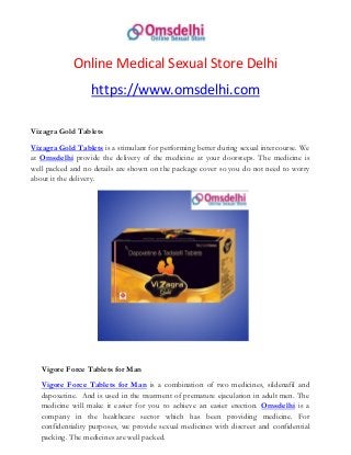 Online Medical Sexual Store Delhi
https://www.omsdelhi.com
Vizagra Gold Tablets
Vizagra Gold Tablets is a stimulant for performing better during sexual intercourse. We
at Omsdelhi provide the delivery of the medicine at your doorsteps. The medicine is
well packed and no details are shown on the package cover so you do not need to worry
about it the delivery.
Vigore Force Tablets for Man
Vigore Force Tablets for Man is a combination of two medicines, sildenafil and
dapoxetine. And is used in the treatment of premature ejaculation in adult men. The
medicine will make it easier for you to achieve an easier erection. Omsdelhi is a
company in the healthcare sector which has been providing medicine. For
confidentiality purposes, we provide sexual medicines with discreet and confidential
packing. The medicines are well packed.
 