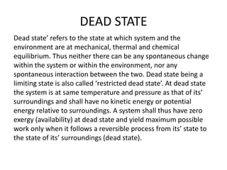 DEAD STATE
Dead state’ refers to the state at which system and the
environment are at mechanical, thermal and chemical
equilibrium. Thus neither there can be any spontaneous change
within the system or within the environment, nor any
spontaneous interaction between the two. Dead state being a
limiting state is also called ‘restricted dead state’. At dead state
the system is at same temperature and pressure as that of its’
surroundings and shall have no kinetic energy or potential
energy relative to surroundings. A system shall thus have zero
exergy (availability) at dead state and yield maximum possible
work only when it follows a reversible process from its’ state to
the state of its’ surroundings (dead state).
 