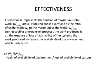 EFFECTIVENESS
Effectiveness represents the fraction of maximum useful
work (w)max actually utilized and is expressed as the ratio
of useful work Wu to the maximum useful work (Wu)max .
During cooling or expansion process , the work produced is
at the expense of loss of availability of the system , the
work produced increases the availability of the environment
which is objective
ε= Wu /(Wu)max
=gain of availability of environment/ loss of availability of system
 