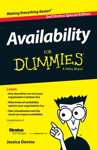 Compliments of
Jessica Devine
•	How downtime can hurt your
organization’s bottom line
•	What kinds of availability
options your organization has
•	How virtualization and the
cloud can impact availability
Learn:
Availability
2nd Stratus Special EditionMaking Everything Easier!™
Open the book and find:
•	Make sense out of
downtime dollars
•	Evaluate your availability
options
•	Bridge the availability
gap
•	Examine virtualization
and the cloud
•	Identify your availability
solutions
Go to Dummies.com®
for videos, step-by-step examples,
how-toarticles,ortoshop!
Availability For Dummies, 2nd Stratus Special
Edition, explains why avoiding downtime is
important so your customers have uninterrupted
access to you, identifies your different availability
options, and helps you pick the one that best
matches your business needs. It also discusses
how server fashion trends — virtualization and
the cloud — are making every business yearn for
more availability. Finally, it quells your anxieties
by explaining how Stratus Technologies has a
solution that meets your every availability (and
virtualization) need — without busting your
budget.
•	Downtime drags dollars — when
customers can’t access your website,
they will go elsewhere, so eliminating
or significantly decreasing downtime
will keep customers coming back
•	Find your availability match — discover
what your needs are to better know what
type of availability can help you reduce
downtime
•	Up in the cloud? — cloud availability has
unique traits that may be able to assist
your organization with your availability
needs
Keep connected with your
customers so they keep
coming back for more!
ISBN 978-1-118-94174-4
Notforresale
 