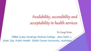 Availability, accessibility and
acceptability in health services
Dr Gargi Sinha
MBBS (Lady Hardinge Medical College ,New Delhi ),
Grad. Dip. Public Health (Edith Cowan University ,Australia)
 