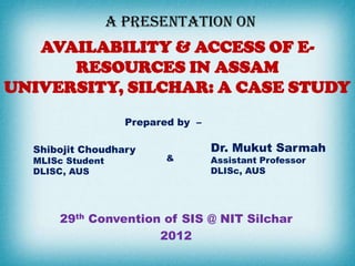 A PRESENTATION ON
   AVAILABILITY & ACCESS OF E-
      RESOURCES IN ASSAM
UNIVERSITY, SILCHAR: A CASE STUDY
                    Prepared by –

  Shibojit Choudhary                Dr. Mukut Sarmah
  MLISc Student            &        Assistant Professor
  DLISC, AUS                        DLISc, AUS




      29th Convention of SIS @ NIT Silchar
                     2012
 