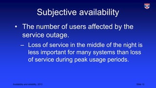Subjective availability
• The number of users affected by the
service outage.
– Loss of service in the middle of the night is
less important for many systems than loss
of service during peak usage periods.

Availability and reliability, 2013

Slide 12

 