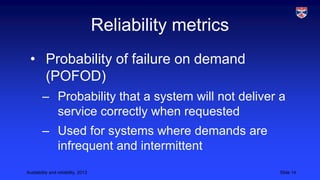 Reliability metrics
• Probability of failure on demand
(POFOD)
– Probability that a system will not deliver a
service correctly when requested
– Used for systems where demands are
infrequent and intermittent
Availability and reliability, 2013

Slide 14

 