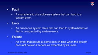•

Fault
–

•

Error
–

•

A characteristic of a software system that can lead to a
system error.

An erroneous system state that can lead to system behavior
that is unexpected by system users.

Failure
–

An event that occurs at some point in time when the system
does not deliver a service as expected by its users.

Availability and reliability, 2013

Slide 16

 