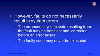 • However, faults do not necessarily
result in system errors
– The erroneous system state resulting from
the fault may be transient and ‘corrected’
before an error arises.
– The faulty code may never be executed.

Availability and reliability, 2013

Slide 19

 
