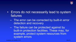 • Errors do not necessarily lead to system
failures
– The error can be corrected by built-in error
detection and recovery
– The failure can be protected against by
built-in protection facilities. These may, for
example, protect system resources from
system errors
Availability and reliability, 2013

Slide 20

 