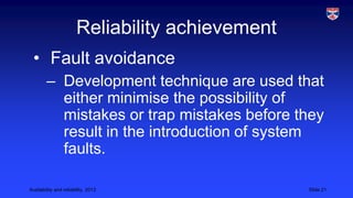 Reliability achievement
• Fault avoidance
– Development technique are used that
either minimise the possibility of
mistakes or trap mistakes before they
result in the introduction of system
faults.
Availability and reliability, 2013

Slide 21

 