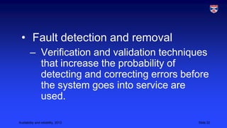 • Fault detection and removal
– Verification and validation techniques
that increase the probability of
detecting and correcting errors before
the system goes into service are
used.
Availability and reliability, 2013

Slide 22

 