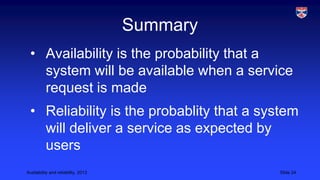 Summary
• Availability is the probability that a
system will be available when a service
request is made
• Reliability is the probablity that a system
will deliver a service as expected by
users
Availability and reliability, 2013

Slide 24

 