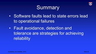 Summary
• Software faults lead to state errors lead
to operational failures
• Fault avoidance, detection and
tolerance are strategies for achieving
reliability
Availability and reliability, 2013

Slide 25

 
