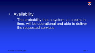 • Availability
– The probability that a system, at a point in
time, will be operational and able to deliver
the requested services

Availability and reliability, 2013

Slide 4

 
