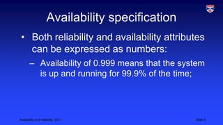 Availability specification
• Both reliability and availability attributes
can be expressed as numbers:
– Availability of 0.999 means that the system
is up and running for 99.9% of the time;

Availability and reliability, 2013

Slide 5

 