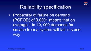Reliability specification
• Probability of failure on demand
(POFOD) of 0.0001 means that on
average 1 in 10, 000 demands for
service from a system will fail in some
way

Availability and reliability, 2013

Slide 6

 